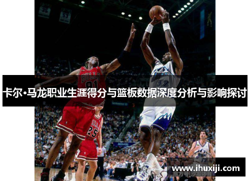 卡尔·马龙职业生涯得分与篮板数据深度分析与影响探讨