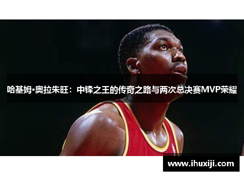 哈基姆·奥拉朱旺：中锋之王的传奇之路与两次总决赛MVP荣耀