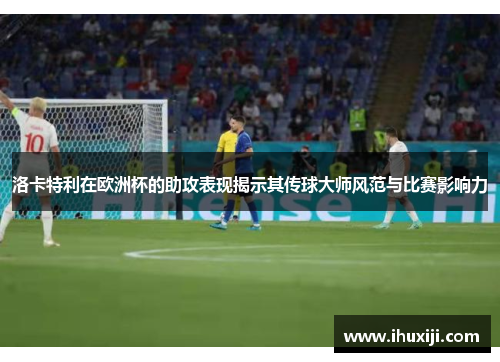 洛卡特利在欧洲杯的助攻表现揭示其传球大师风范与比赛影响力