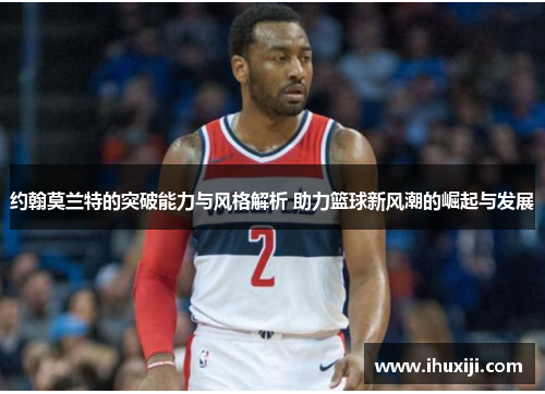 约翰莫兰特的突破能力与风格解析 助力篮球新风潮的崛起与发展