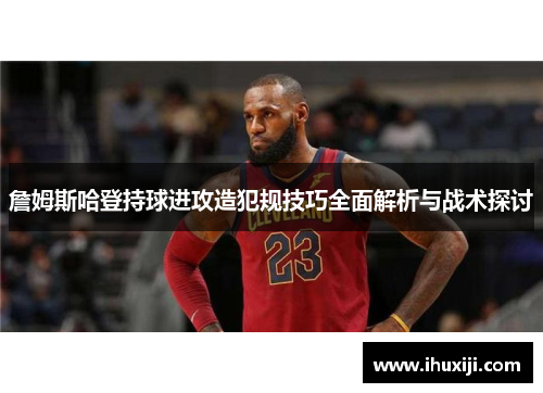 詹姆斯哈登持球进攻造犯规技巧全面解析与战术探讨