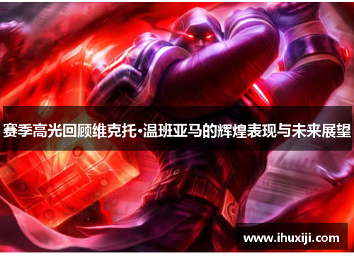 赛季高光回顾维克托·温班亚马的辉煌表现与未来展望