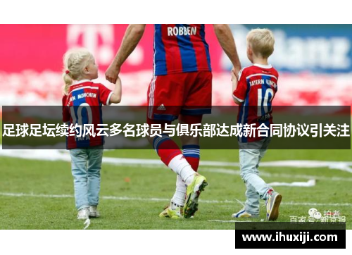 足球足坛续约风云多名球员与俱乐部达成新合同协议引关注
