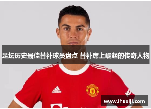 足坛历史最佳替补球员盘点 替补席上崛起的传奇人物