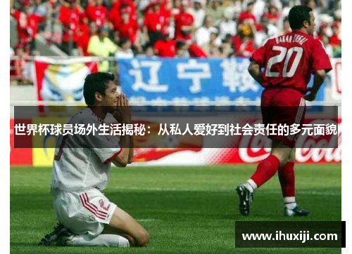 世界杯球员场外生活揭秘：从私人爱好到社会责任的多元面貌