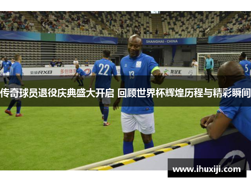 传奇球员退役庆典盛大开启 回顾世界杯辉煌历程与精彩瞬间