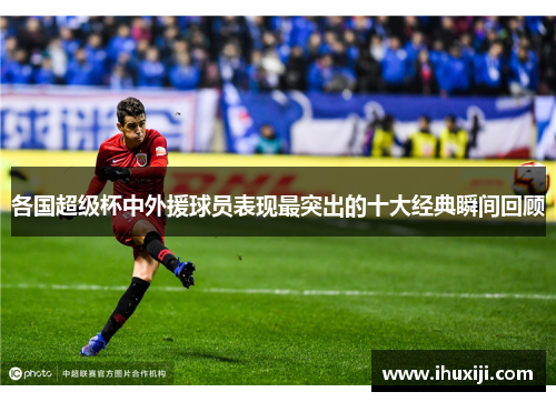 各国超级杯中外援球员表现最突出的十大经典瞬间回顾