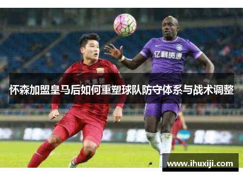 怀森加盟皇马后如何重塑球队防守体系与战术调整