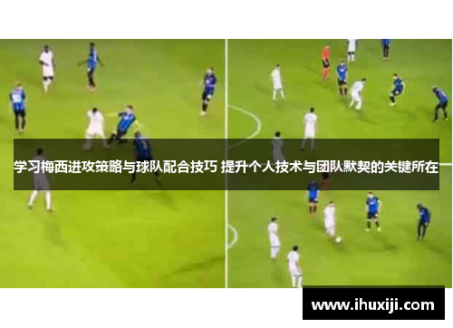 学习梅西进攻策略与球队配合技巧 提升个人技术与团队默契的关键所在