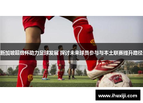 新加坡超级杯助力足球发展 探讨未来球员参与与本土联赛提升路径